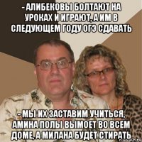 - алибековы болтают на уроках и играют, а им в следующем году огэ сдавать - мы их заставим учиться, амина полы вымоет во всем доме, а милана будет стирать