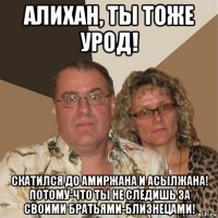 алихан, ты тоже урод! скатился до амиржана и асылжана! потому-что ты не следишь за своими братьями-близнецами!