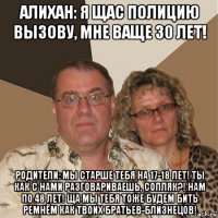 алихан: я щас полицию вызову, мне ваще 30 лет! родители: мы старше тебя на 17-18 лет! ты как с нами разговариваешь, сопляк?! нам по 48 лет! ща мы тебя тоже будем бить ремнём как твоих братьев-близнецов!