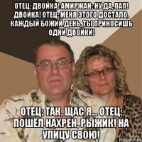 отец: двойка! амиржан: ну да, пап! двойка! отец: меня этого достало, каждый божий день, ты приносишь одни двойки! отец: так, щас я... отец: пошёл нахрен, рыжик! на улицу свою!