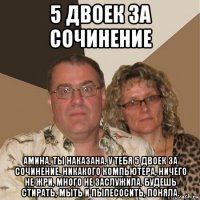 5 двоек за сочинение амина, ты наказана. у тебя 5 двоек за сочинение. никакого компьютера, ничего не жри, много не заслужила. будешь стирать, мыть и пылесосить, поняла.