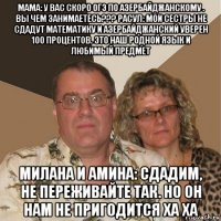 мама: у вас скоро огэ по азербайджанскому . вы чем занимаетесь??? расул: мои сестры не сдадут математику и азербайджанский уверен 100 процентов. это наш родной язык и любимый предмет милана и амина: сдадим, не переживайте так. но он нам не пригодится ха ха