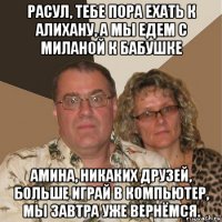 расул, тебе пора ехать к алихану, а мы едем с миланой к бабушке амина, никаких друзей, больше играй в компьютер, мы завтра уже вернёмся.