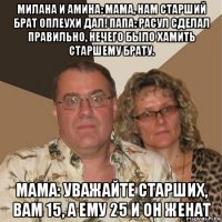 милана и амина: мама, нам старший брат оплеухи дал! папа: расул сделал правильно, нечего было хамить старшему брату. мама: уважайте старших, вам 15, а ему 25 и он женат