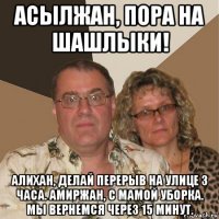 асылжан, пора на шашлыки! алихан, делай перерыв на улице 3 часа. амиржан, с мамой уборка. мы вернемся через 15 минут.