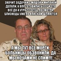 значит задачки с машей и миланой делали, к впр готовились??? и это всё до 4 утра???отец, посмотри, близнецы уже по впискам шляются а мы тут все морги, больницы обзвонили. да мы ночами не спим!!!