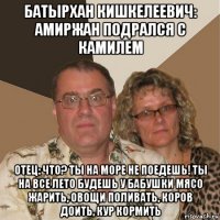 батырхан кишкелеевич: амиржан подрался с камилем отец: что? ты на море не поедешь! ты на все лето будешь у бабушки мясо жарить, овощи поливать, коров доить, кур кормить