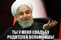  ты у меня свадьбу родителей вспомнишь!