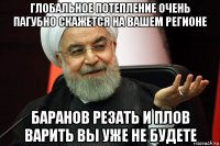 глобальное потепление очень пагубно скажется на вашем регионе баранов резать и плов варить вы уже не будете