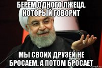 берем одного лжеца, который говорит мы своих друзей не бросаем. а потом бросает