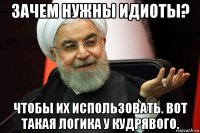 зачем нужны идиоты? чтобы их использовать. вот такая логика у кудрявого.