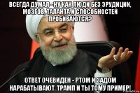 всегда думал - ну как люди без эрудиции, мозгов, таланта и способностей пробиваются? ответ очевиден - ртом и задом нарабатывают. трамп и ты тому пример!