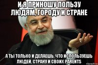 и я приношу пользу людям, городу и стране а ты только и делаешь, что используешь людей, страну и своих parents