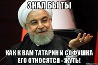 знал бы ты как к вам татарин и софушка его относятся - жуть!