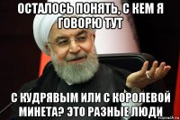 осталось понять, с кем я говорю тут с кудрявым или с королевой минета? это разные люди