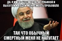 да. я имею бессмертие. и глубиной и высотой и водой меня смерть пробовала так что обычный смертный меня не напугает
