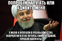 попробуй напугать или удивить меня у меня 4 опухоли в разных местах, невралгия и я не лечусь химией. давай, пробуй напугать!