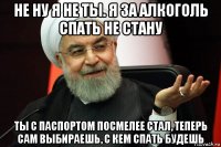 не ну я не ты. я за алкоголь спать не стану ты с паспортом посмелее стал, теперь сам выбираешь, с кем спать будешь