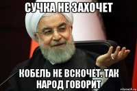 сучка не захочет кобель не вскочет. так народ говорит
