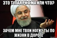 это тупая рифма или что? зачем мне твои ноги? ты по жизни в дороге