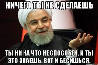ничего ты не сделаешь ты ни на что не способен. и ты это знаешь. вот и бесишься.