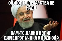 ой, вот ро лекарства не надо сам-то давно не пил димедрольчика с водкой?