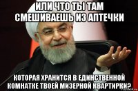 или что ты там смешиваешь из аптечки которая хранится в единственной комнатке твоей мизерной квартирки?