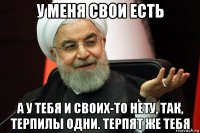 у меня свои есть а у тебя и своих-то нету, так, терпилы одни. терпят же тебя