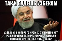 так и будешь узбеком узбеком, у которого кроме 20*6 ничего нет. рожу пропил, тело разжирело. мамка и папка помрут с тебя. узбекчалар