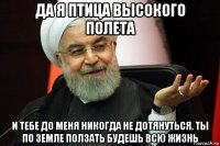 да я птица высокого полета и тебе до меня никогда не дотянуться. ты по земле ползать будешь всю жизнь