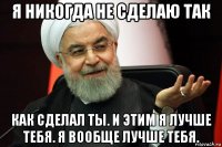 я никогда не сделаю так как сделал ты. и этим я лучше тебя. я вообще лучше тебя.