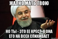 жалко мать твою но ты - это ее крест. а она его на всех спихивает