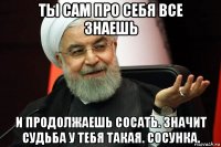 ты сам про себя все знаешь и продолжаешь сосать. значит судьба у тебя такая. сосунка.