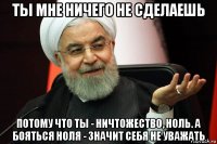 ты мне ничего не сделаешь потому что ты - ничтожество, ноль. а бояться ноля - значит себя не уважать