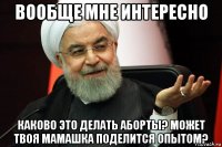 вообще мне интересно каково это делать аборты? может твоя мамашка поделится опытом?
