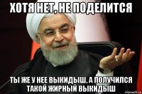 хотя нет, не поделится ты же у нее выкидыш, а получился такой жирный выкидыш