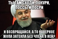 ты там сходи, покури, поссы и посри и возвращайся, а то наверное жопа затекла без члена в ней?