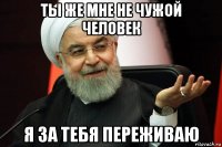 ты же мне не чужой человек я за тебя переживаю