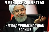 у меня же кроме тебя нет подручных клоунов больше