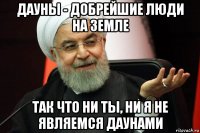 дауны - добрейшие люди на земле так что ни ты, ни я не являемся даунами