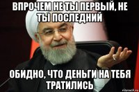 впрочем не ты первый, не ты последний обидно, что деньги на тебя тратились