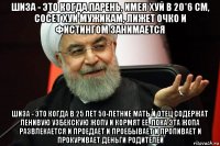 шиза - это когда парень, имея хуй в 20*6 см, сосет хуи мужикам, лижет очко и фистингом занимается шиза - это когда в 25 лет 50-летние мать и отец содержат ленивую узбекскую жопу и кормят ее, пока эта жопа развлекается и проедает и проебывает и пропивает и прокуривает деньги родителей