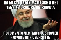 на месте твоей мамо4ки я бы тебя из окошка выкинула потому что чем такой сыночек - лучше для себя жить