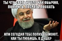 ты что срать ушел? как обычно, покурить, посрать, поссать или сегодня тебе попку вымоют, как ты любишь, в душе?