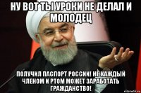 ну вот ты уроки не делал и молодец получил паспорт россии! не каждый членом и ртом может заработать гражданство!
