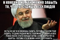 и конечно же, как можно забыть то, что ты судишь всех людей но ты не бог и не можешь судить. потому что если тебя судить, то даже родная мать тебя может прибить и все равно после этого попадет в рай, если ей простят ее аборты - потому что ей мама запретила рожать