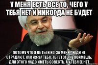 у меня есть все то, чего у тебя нет и никогда не будет потому что я не ты и из-за меня люди не страдают, как из-за тебя. ты этого не поймешь. для этого надо иметь совесть. а у тебя ее нет