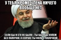 у тебя кроме члена ничего вообще нет если бы и его не было - ты был бы нулем без палочки. а сейчас ты ноль с палочкой