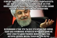 и когда ты будешь в очередной раз садиться есть еду, приготовленную твоей матерью за стол, купленный на ее деньги в квартире, которую своим трудом и своим горбом она заработала вспоминай о том, что ты все это время пил, курил, ебал баб и мужиков, игрался в игрушки и даже не смог спасти единственное живое существо, которое делало жизнь твоей матери легче!