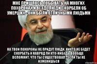 мне пришлось побывать на многих похоронах и везде люди скорбели об умерших - они были отличными людьми на твои похороны не придут люди, никто не будет скорбеть и навряд ли кто-нибудь вообще вспомнит, что ты существовал - если ты не изменишься